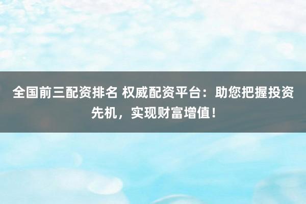 全国前三配资排名 权威配资平台：助您把握投资先机，实现财富增值！