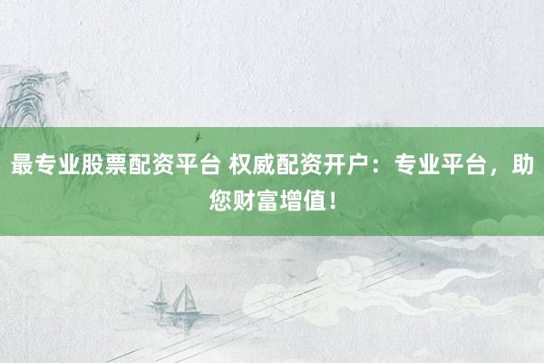 最专业股票配资平台 权威配资开户：专业平台，助您财富增值！