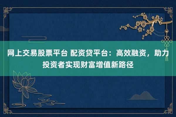 网上交易股票平台 配资贷平台：高效融资，助力投资者实现财富增值新路径