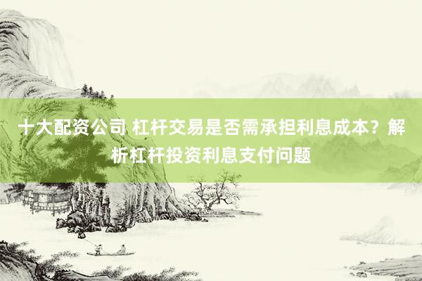 十大配资公司 杠杆交易是否需承担利息成本？解析杠杆投资利息支付问题