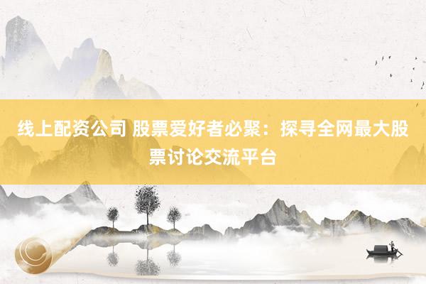 线上配资公司 股票爱好者必聚：探寻全网最大股票讨论交流平台