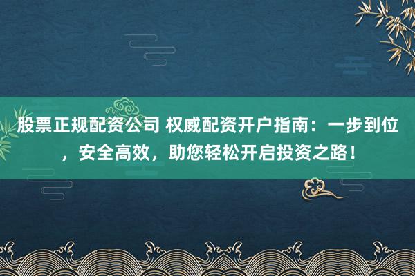 股票正规配资公司 权威配资开户指南：一步到位，安全高效，助您轻松开启投资之路！