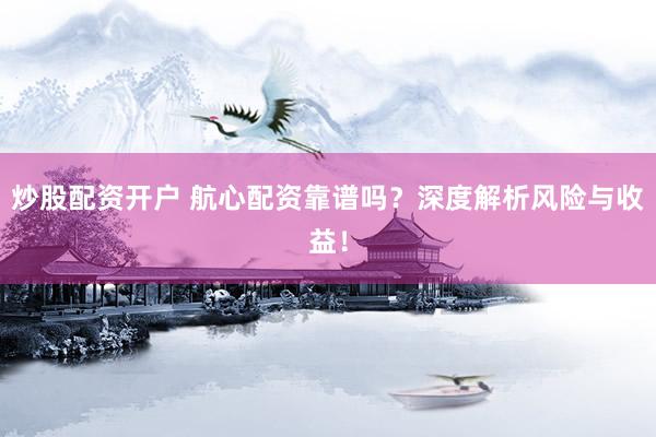 炒股配资开户 航心配资靠谱吗？深度解析风险与收益！