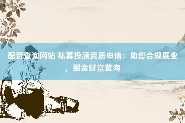 配资查询网站 私募投顾资质申请：助您合规展业，掘金财富蓝海