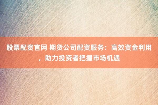 股票配资官网 期货公司配资服务：高效资金利用，助力投资者把握市场机遇