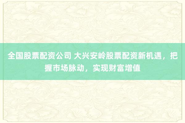 全国股票配资公司 大兴安岭股票配资新机遇，把握市场脉动，实现财富增值