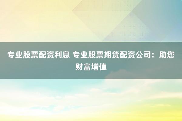 专业股票配资利息 专业股票期货配资公司：助您财富增值