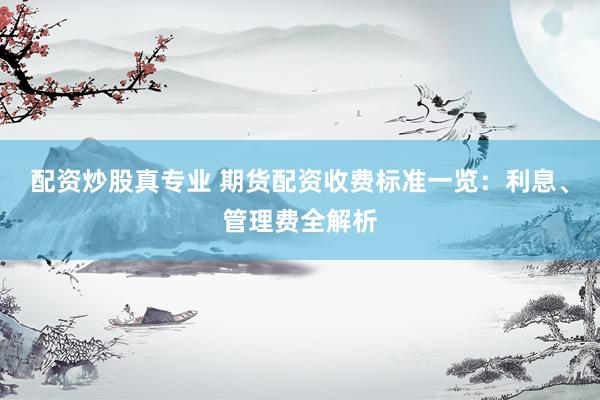 配资炒股真专业 期货配资收费标准一览：利息、管理费全解析