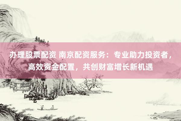 办理股票配资 南京配资服务：专业助力投资者，高效资金配置，共创财富增长新机遇