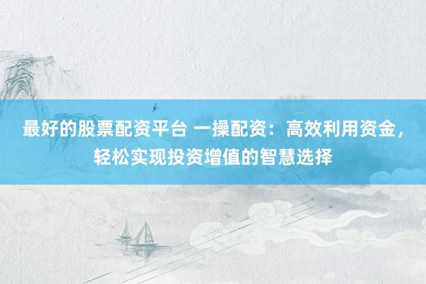 最好的股票配资平台 一操配资：高效利用资金，轻松实现投资增值的智慧选择