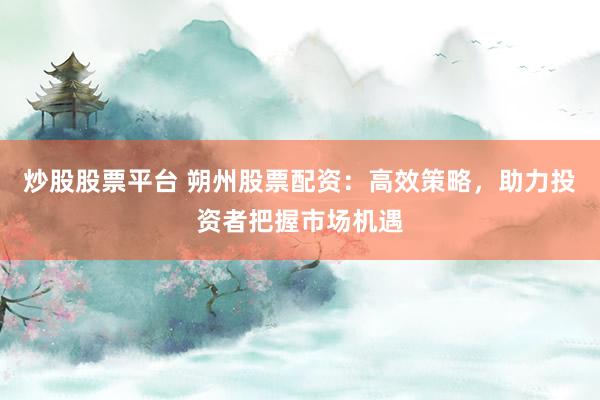 炒股股票平台 朔州股票配资：高效策略，助力投资者把握市场机遇