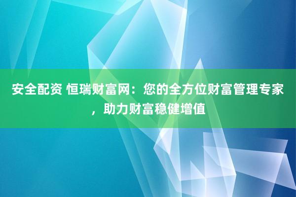 安全配资 恒瑞财富网：您的全方位财富管理专家，助力财富稳健增值