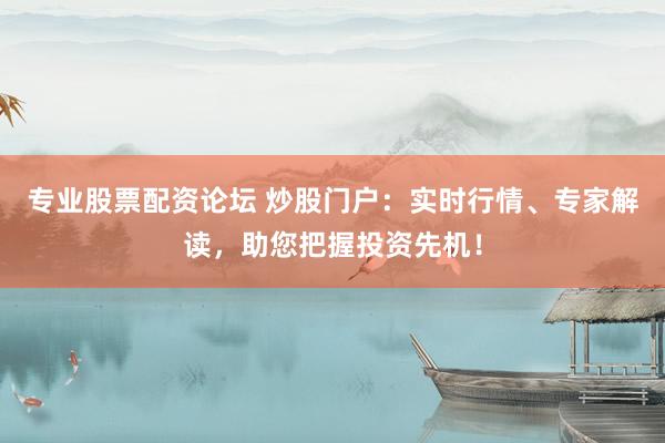专业股票配资论坛 炒股门户：实时行情、专家解读，助您把握投资先机！