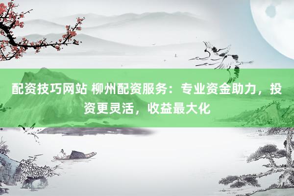 配资技巧网站 柳州配资服务：专业资金助力，投资更灵活，收益最大化