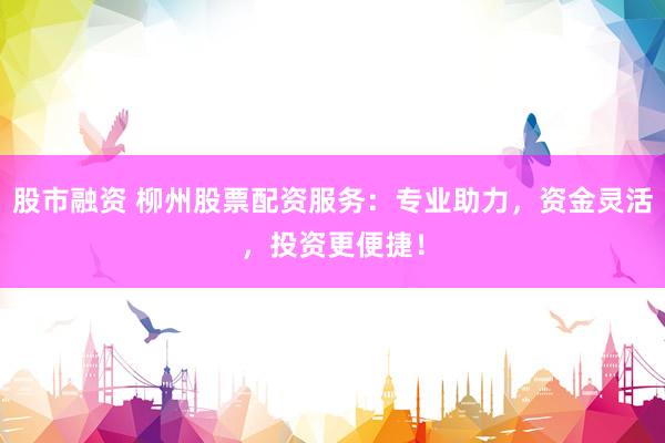 股市融资 柳州股票配资服务：专业助力，资金灵活，投资更便捷！