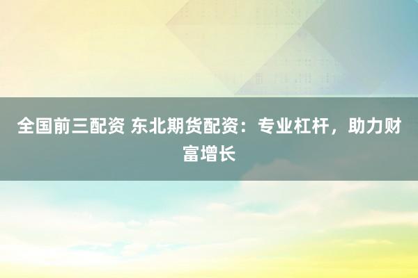 全国前三配资 东北期货配资：专业杠杆，助力财富增长