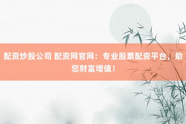 配资炒股公司 配资网官网：专业股票配资平台，助您财富增值！