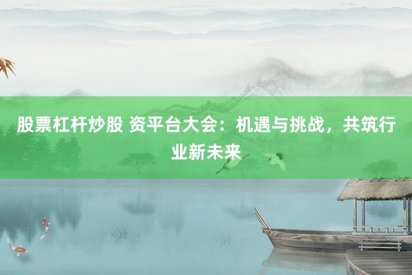 股票杠杆炒股 资平台大会：机遇与挑战，共筑行业新未来