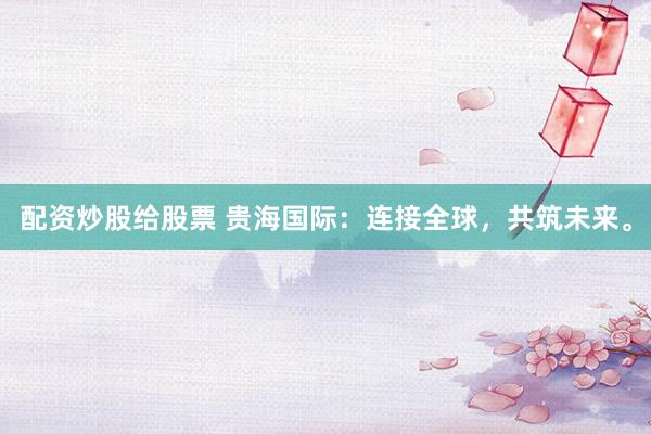 配资炒股给股票 贵海国际：连接全球，共筑未来。