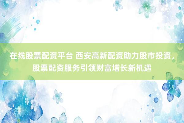 在线股票配资平台 西安高新配资助力股市投资，股票配资服务引领财富增长新机遇