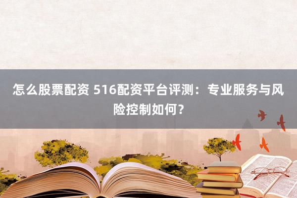 怎么股票配资 516配资平台评测：专业服务与风险控制如何？
