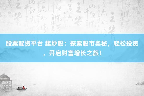 股票配资平台 趣炒股：探索股市奥秘，轻松投资，开启财富增长之旅！