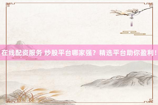 在线配资服务 炒股平台哪家强？精选平台助你盈利！