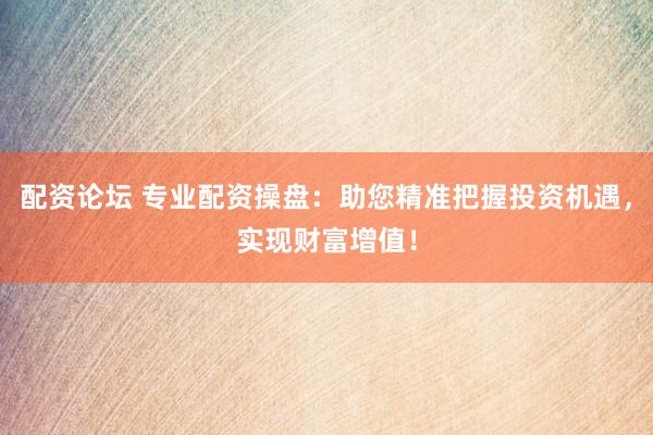 配资论坛 专业配资操盘：助您精准把握投资机遇，实现财富增值！