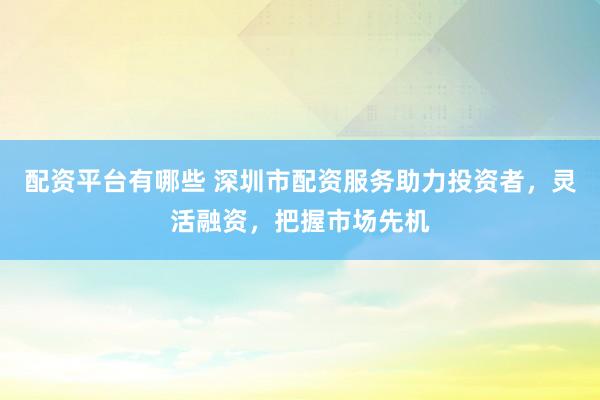 配资平台有哪些 深圳市配资服务助力投资者，灵活融资，把握市场先机