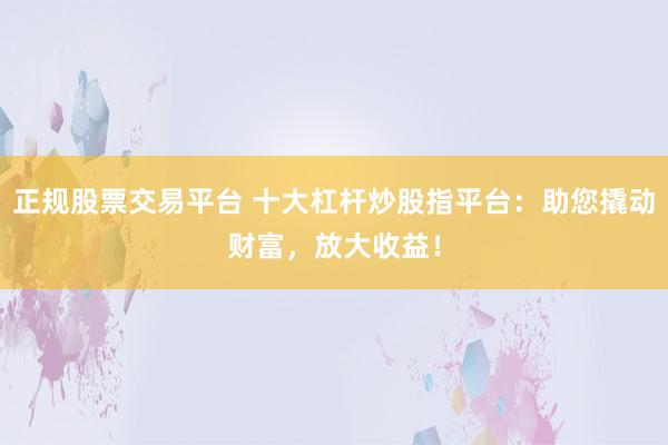 正规股票交易平台 十大杠杆炒股指平台：助您撬动财富，放大收益！