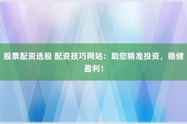 股票配资选股 配资技巧网站：助您精准投资，稳健盈利！
