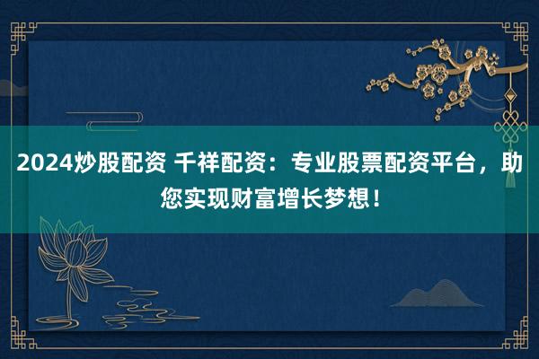2024炒股配资 千祥配资：专业股票配资平台，助您实现财富增长梦想！
