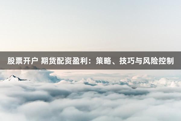 股票开户 期货配资盈利：策略、技巧与风险控制