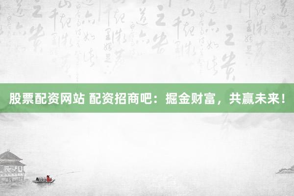 股票配资网站 配资招商吧：掘金财富，共赢未来！