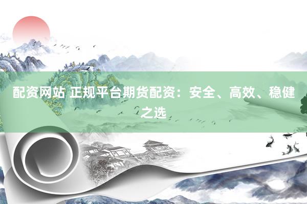 配资网站 正规平台期货配资：安全、高效、稳健之选