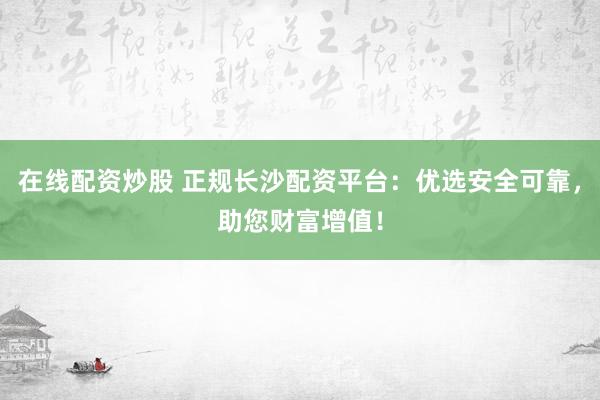 在线配资炒股 正规长沙配资平台：优选安全可靠，助您财富增值！
