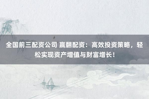 全国前三配资公司 赢翻配资：高效投资策略，轻松实现资产增值与财富增长！