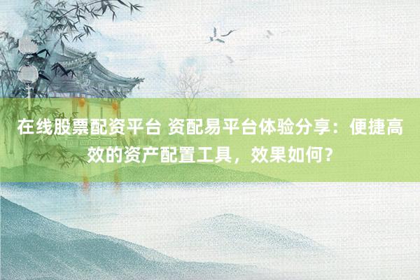 在线股票配资平台 资配易平台体验分享：便捷高效的资产配置工具，效果如何？