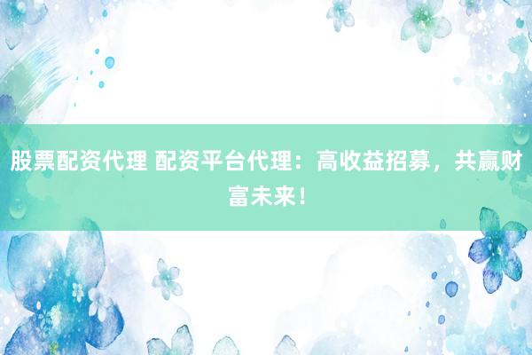 股票配资代理 配资平台代理：高收益招募，共赢财富未来！