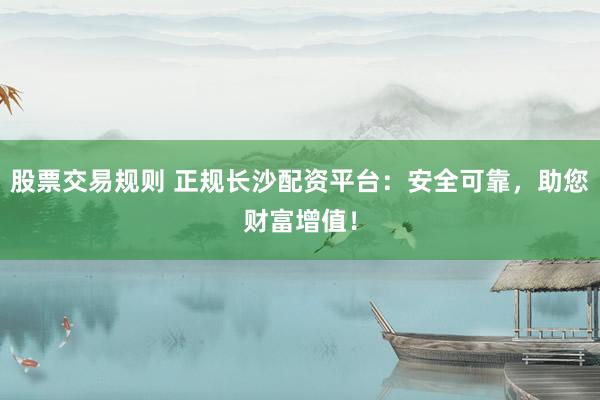 股票交易规则 正规长沙配资平台：安全可靠，助您财富增值！