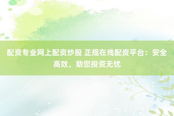 配资专业网上配资炒股 正规在线配资平台：安全高效，助您投资无忧