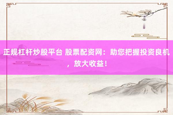 正规杠杆炒股平台 股票配资网：助您把握投资良机，放大收益！
