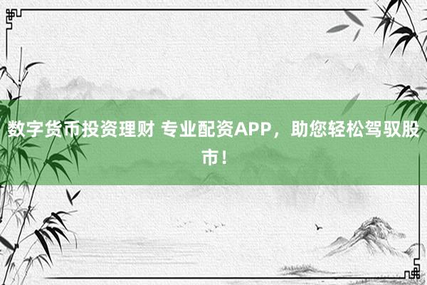 数字货币投资理财 专业配资APP，助您轻松驾驭股市！
