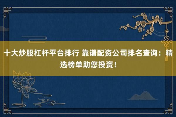 十大炒股杠杆平台排行 靠谱配资公司排名查询：精选榜单助您投资！