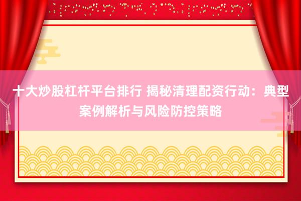 十大炒股杠杆平台排行 揭秘清理配资行动：典型案例解析与风险防控策略