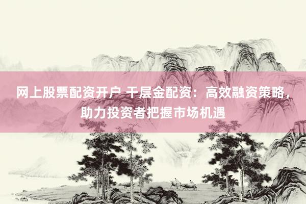 网上股票配资开户 干层金配资：高效融资策略，助力投资者把握市场机遇