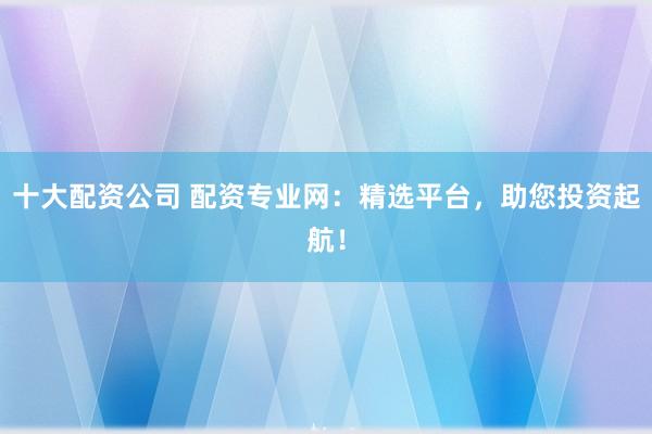 十大配资公司 配资专业网：精选平台，助您投资起航！