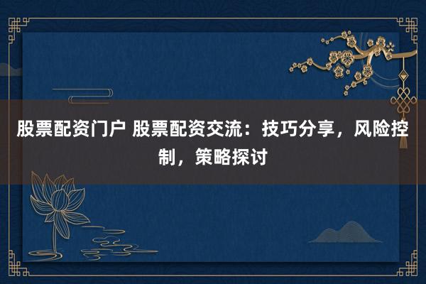 股票配资门户 股票配资交流：技巧分享，风险控制，策略探讨