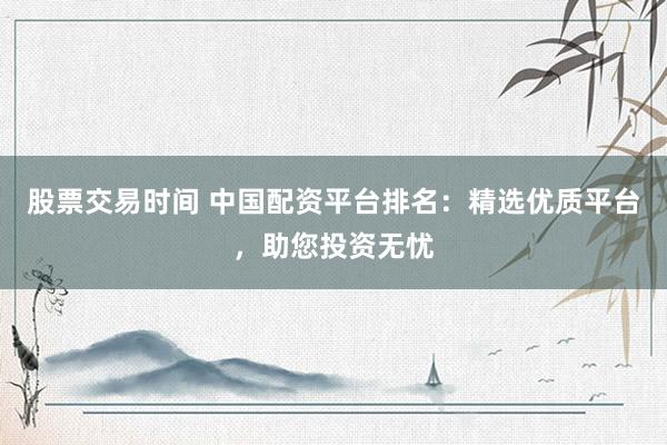 股票交易时间 中国配资平台排名：精选优质平台，助您投资无忧