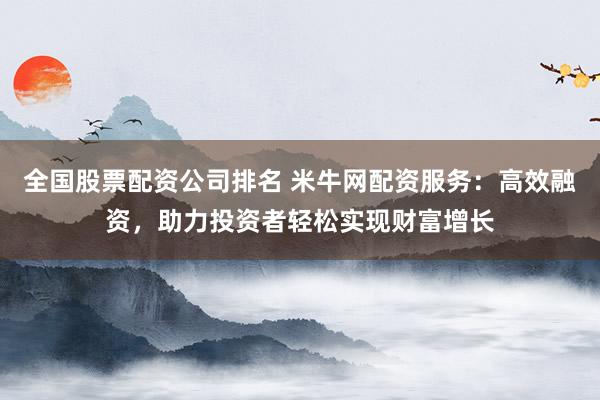 全国股票配资公司排名 米牛网配资服务：高效融资，助力投资者轻松实现财富增长